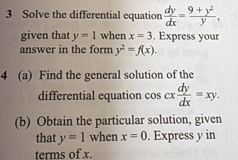 Solve the differential equation  dy/dx = (9+y^2)/y , 
given that y=1 when x=3. Express your 
answer in the form y^2=f(x). 
4 (a) Find the general solution of the 
differential equation cos cx dy/dx =xy. 
(b) Obtain the particular solution, given 
that y=1 when x=0. Express y in 
terms of x.