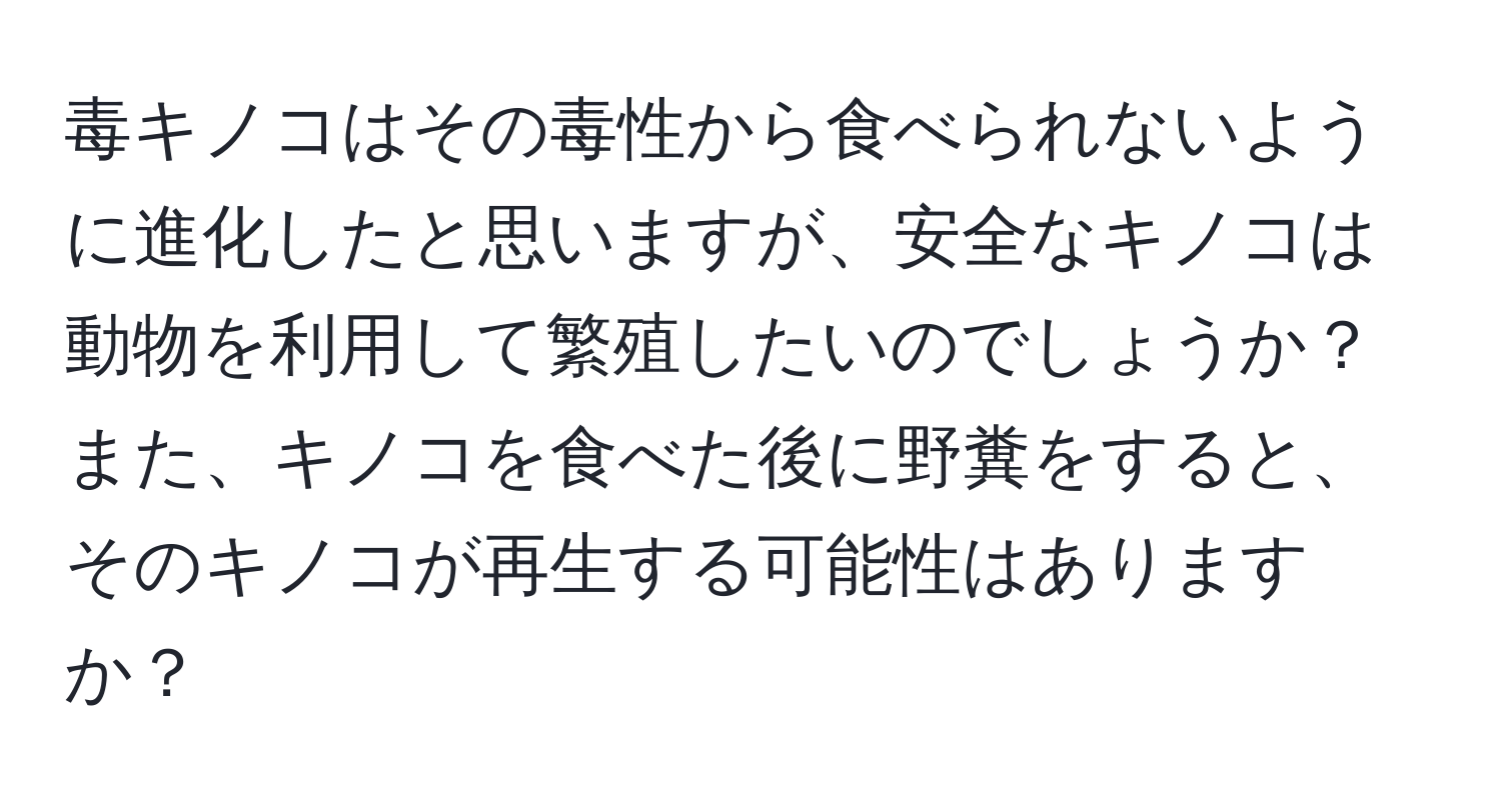 毒キノコはその毒性から食べられないように進化したと思いますが、安全なキノコは動物を利用して繁殖したいのでしょうか？また、キノコを食べた後に野糞をすると、そのキノコが再生する可能性はありますか？