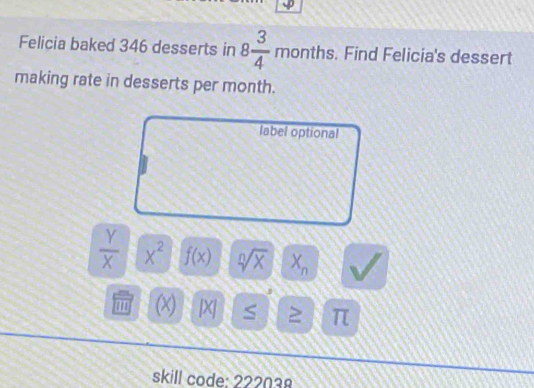 Felicia baked 346 desserts in 8 3/4 months. . Find Felicia's dessert 
making rate in desserts per month. 
label optional
 Y/X  X^2 f(x) sqrt[n](x) X_n
(x) |X| S π
skill code: 222038