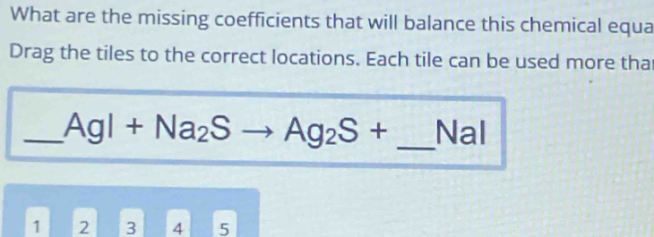 What are the missing coefficients that will balance this chemical equa 
Drag the tiles to the correct locations. Each tile can be used more tha 
_ AgI+Na_2Sto Ag_2S+ _ Nal
1 2 3 4 5