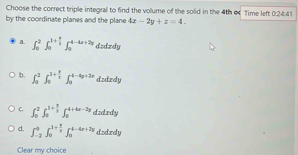 Choose the correct triple integral to find the volume of the solid in the 4th o Time left 0:24:41
by the coordinate planes and the plane 4x-2y+z=4.
a. ∈t _0^(2∈t _0^(1+frac y)2)∈t _0^((4-4x+2y) d dzdxdy
b. ∈t _0^2∈t _0^(1+frac y)2)∈t _0^((4-4y+2x) dzdxdv I
C. ∈t _0^2∈t _0^(1+frac y)2)∈t _0^((4+4x-2y)dzdxdy
d. ∈t _(-2)^0∈t _0^(1+frac y)2)∈t _0^(4-4x+2y) dzdxdy
Clear my choice