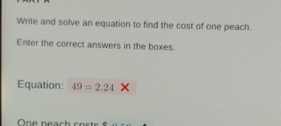 Write and solve an equation to find the cost of one peach. 
Enter the correct answers in the boxes. 
Equation: 49=2.24
One neach costs