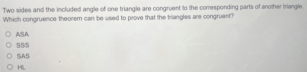 Two sides and the included angle of one triangle are congruent to the corresponding parts of another triangle.
Which congruence theorem can be used to prove that the triangles are congruent?
ASA
SSS
SAS
HL