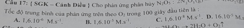  SGK - Cánh Diều  Cho phản ứng phân hủy N_2O_5:2N_2O_5(g) Theta _2(g)
Tốc độ trung bình của phản ứng trên theo O_2 trong 100 giây đầu tiên là :
A. 1,6.10^(-6) N 1.s^(-1). B. 1,6.10^(-5)M.s^(-1). C. 1,6.10^(-8)M.s^(-1). D. 16.10^(-5)M.s
H_2O_2to 2H_2O+O_2uparrow