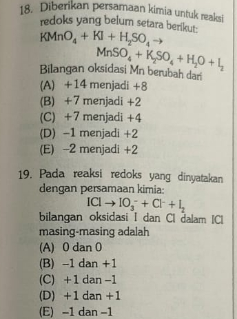 Diberikan persamaan kimia untuk reaksi
redoks yang belum setara berikut:
KMnO_4+KI+H_2SO_4
MnSO_4+K_2SO_4+H_2O+I_2
Bilangan oksidasi Mn berubah dari
(A) +14 menjadi +8
(B) +7 menjadi +2
(C) +7 menjadi +4
(D) -1 menjadi +2
(E) -2 menjadi +2
19. Pada reaksi redoks yang dinyatakan
dengan persamaan kimia:
IClto IO_3^(-+Cl^-)+I_2
bilangan oksidasi I dan Cl dalam IC
masing-masing adalah
(A) 0 dan 0
(B) -1 dan +1
(C) +1 dan -1
(D) +1 dan +1
(E) -1 dan -1