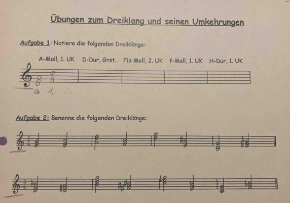 Übungen zum Dreiklang und seinen Umkehrungen 
Aufgabe 1: Notiere die folgenden Dreiklänge: 
A-Moll, 1. UK D-Dur, Grst. Fis-Moll, 2. UK f-Moll, 1. UK H-Dur, 1. UK 
Aufgabe 2: Benenne die folgenden Dreiklänge: