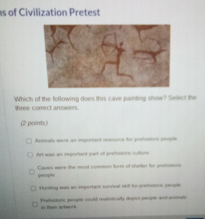 of Civilization Pretest
Which of the following does this cave painting show? Select the
three correct answers.
(2 points)
Animals were an important resource for prehistoric people
Art was an important part of prehistoric culture.
Caves were the most common form of shelter for prehistonc
people
Hunting was an important survival skill for prehistoric people
Prehistoric people could realistically depict people and animals
in their artwork