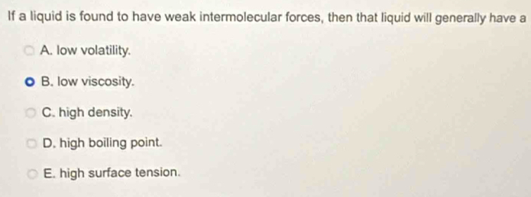 If a liquid is found to have weak intermolecular forces, then that liquid will generally have a
A. low volatility.
B. low viscosity.
C. high density.
D. high boiling point.
E. high surface tension.