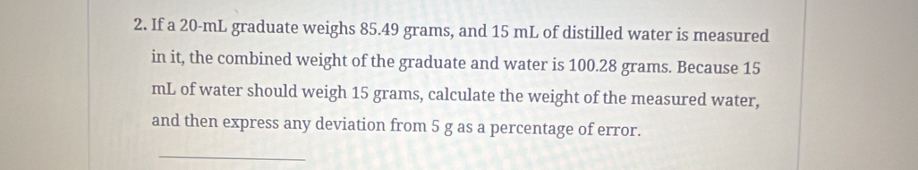 If a 20-mL graduate weighs 85.49 grams, and 15 mL of distilled water is measured 
in it, the combined weight of the graduate and water is 100.28 grams. Because 15
mL of water should weigh 15 grams, calculate the weight of the measured water, 
and then express any deviation from 5 g as a percentage of error. 
_