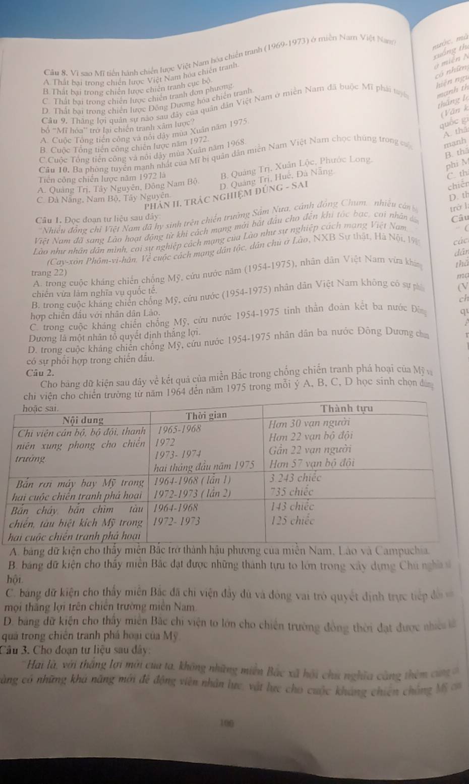 Câu 8, Vì sao Mĩ tiền hành chiến lược Việt Nam hóa chiến tranh (1969-1973) ở miền Nam Việt Nam
mớc, mà
xuống th
A. Thất bai trong chiến lược Việt Nam hóa chiến tranh.
ở miễn N
cô nhữn
B. Thất bại trong chiến lược chiến tranh cục bộ.
C. Thất bại trong chiến lược chiến tranh đơn phương
Câu 9. Thăng lợi quân sự nào sau đây của quân dân Việt Nam ở miền Nam đã buộc Mĩ phải tuyê mạnh th hiện ngụ
tháng là
D. Thất bại trong chiến lược Động Dương hóa chiến tranh
(Văn k
ổ ''Mĩ hóa'' trở lại chiến tranh xâm lược”
A. thā
A. Cuộc Tổng tiền công và nổi dậy mùa Xuân năm 1975
quốc gì
B. Cuộc Tổng tiên công chiến lược năm 1972.
C Cuộc Tổng tiền công và nổi dậy mùa Xuân năm 1968.
B. th
Câu 10. Ba phòng tuyển mạnh nhất của Mĩ bị quân dân miền Nam Việt Nam chọc thúng trong củ mạnh
B Quảng Trị, Xuân Lộc, Phước Long,
phi M
Tiền công chiến lược năm 1972 là
D. Quảng Trị, Huế, Đà Nẵng.
C. th
A. Quảng Trị. Tây Nguyên, Đông Nam Bộ
D. th
phHầN II, TRẬC NGHiệM đÚNG - SAI
chiến
C. Đà Nẵng, Nam Bộ. Tây Nguyên.
Câu 1. Đọc đoạn tư liệu sau đây
*Nhiều đồng chỉ Việt Nam đã hy sinh trên chiến trường Sắm Nưa, cánh đồng Chum, nhiều cán b
“ (
Việt Nam đã sang Lào hoạt động từ khi cách mạng mới bắt đầu cho đến khi tốc bạc, coi nhân đ Câu
Lào như nhân dân mình, cai sự nghiệp cách mạng của Lào như sự nghiệp cách mạng Việt Nam. trở l
(Cay-xôn Phôm-vi-hân. Về cuộc cách mạng dân tộc, dân chủ ở Lào, NXB Sự thật, Hà Nội 19
thể
A. trong cuộc kháng chiến chống Mỹ, cứu nước năm (1954-1975), nhân dân Việt Nam vừa khia dân  các
trang 22)
ma
chiến vừa làm nghĩa vụ quốc tế.
B. trong cuộc kháng chiến chống Mỹ, cứu nước (1954-1975) nhân dân Việt Nam không có sự phi (V
ch
hợp chiến đầu với nhân dân Lào.
C. trong cuộc kháng chiến chống Mỹ, cứu nước 1954-1975 tinh thần đoàn kết ba nước Đừng
qu
Dương là một nhân tổ quyết định thắng lợi.   
D. trong cuộc kháng chiến chống Mỹ, cứu nước 1954-1975 nhân dân ba nước Động Dương cha T
có sự phối hợp trong chiến đầu.
Câu 2.
Cho bảng dữ kiện sau đây về kết quả của miền Bắc trong chống chiến tranh phá hoại của Mỹ v
ăm 1964 đến năm 1975 trong mỗi ý A, B, C, D học sinh chọn đâ
A. bảng dữ kiện cho thấy miễn Bắc trở thành hậu phương của miền Nam, Lào và Campuchia.
B. báảng dữ kiện cho thấy miền Bắc đạt được những thành tựu to lớn trong xây dựng Chú nghĩ sĩ
hội.
C. bang dữ kiện cho thấy miên Bắc đã chi viện đầy dù và đóng vai trò quyết định trực tiếp đi 
mội thắng lợi trên chiến trường miền Nam
D. bảng dữ kiện cho thấy miên Bắc chỉ viện to lớn cho chiến trường đồng thời đạt được nhic lế
quả trong chiến tranh phá hoại của Mỹ
Câu 3. Cho đoạn tư liệu sau dây:
Hai là, với thắng lợi mới của ta, không những miền Bắc xã hội chú nghĩa càng thê m  an  
càng có những khá năng mới đề động viên nhân lực, vật lực cho cuộc kháng chiên chồng Mỹ c
100