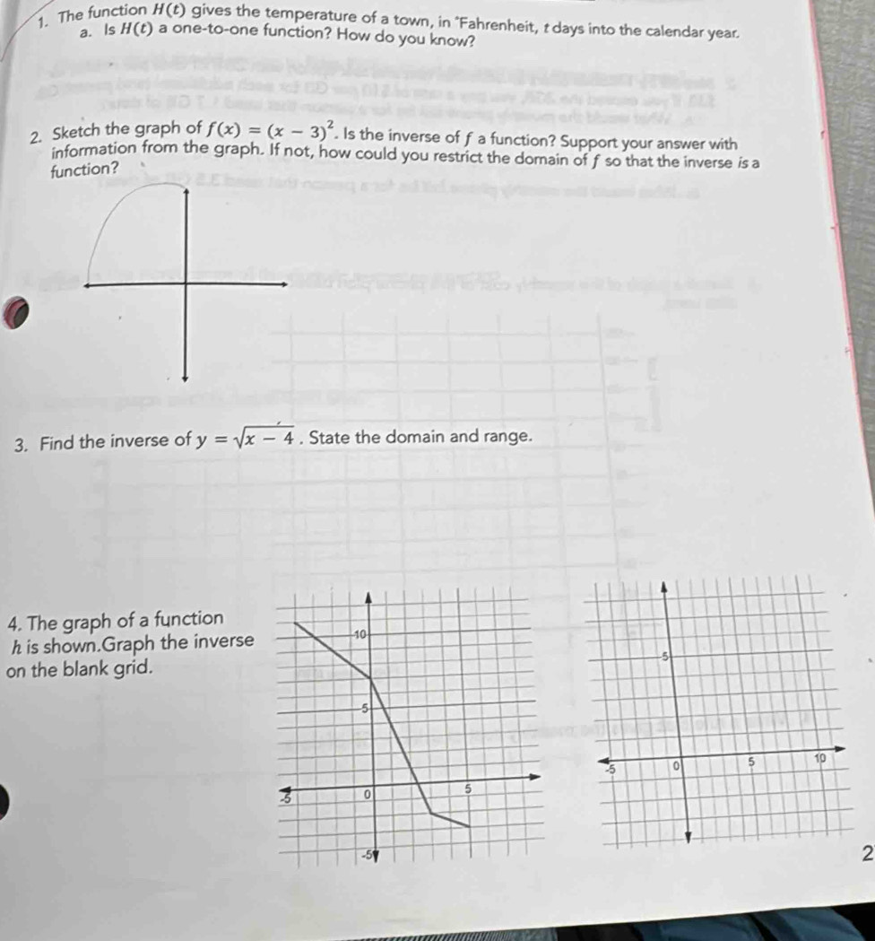 The function H(t) ) gives the temperature of a town, in "Fahrenheit, t days into the calendar year. 
a. Is H(t) a one-to-one function? How do you know? 
2. Sketch the graph of f(x)=(x-3)^2. Is the inverse of f a function? Support your answer with 
information from the graph. If not, how could you restrict the domain of f so that the inverse is a 
function? 
3. Find the inverse of y=sqrt(x-4) , State the domain and range. 
4. The graph of a function
h is shown.Graph the inverse -10
on the blank grid.
-5
3 0 5
-5
2