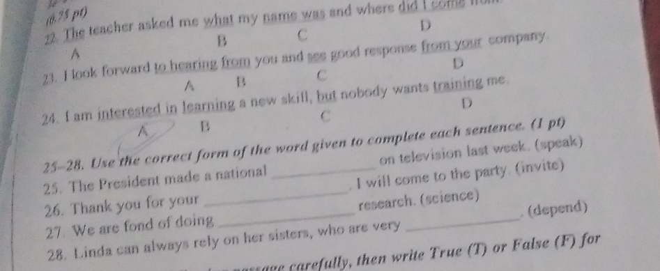 (0,75 pt) 
22. The teacher asked me what my name was and where did I come 
D 
B C 
D 
23. I look forward to hearing from you and see good response from your company. A 
A B C 
24. I am interested in learning a new skill, but nobody wants training me. 
D 
C 
A B 
25-28. Use the correct form of the word given to complete each sentence. (1 pt) 
25. The President made a national _on television last week. (speak) 
. I will come to the party. (invite) 
26. Thank you for your 
_research. (science) 
27. We are fond of doing 
28. Linda can always rely on her sisters, who are very _ (depend) 
g efully , then write True (T) or False (F) for