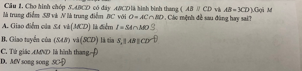 Cho hình chóp S. ABCD có đáy ABCDlà hình bình thang  ABparallel CD và AB=3CD).Gọi M
là trung điểm SB và N là trung điểm BC với O=AC∩ BD. Các mệnh đề sau đúng hay sai?
A. Giao điểm của SA và(MCD) là điểm I=SA∩ MO
B. Giao tuyến của (SAB) và(SCD) là tia S_xparallel ABparallel CD
C. Tứ giác AMND là hình thang.
D. MN song song SCH