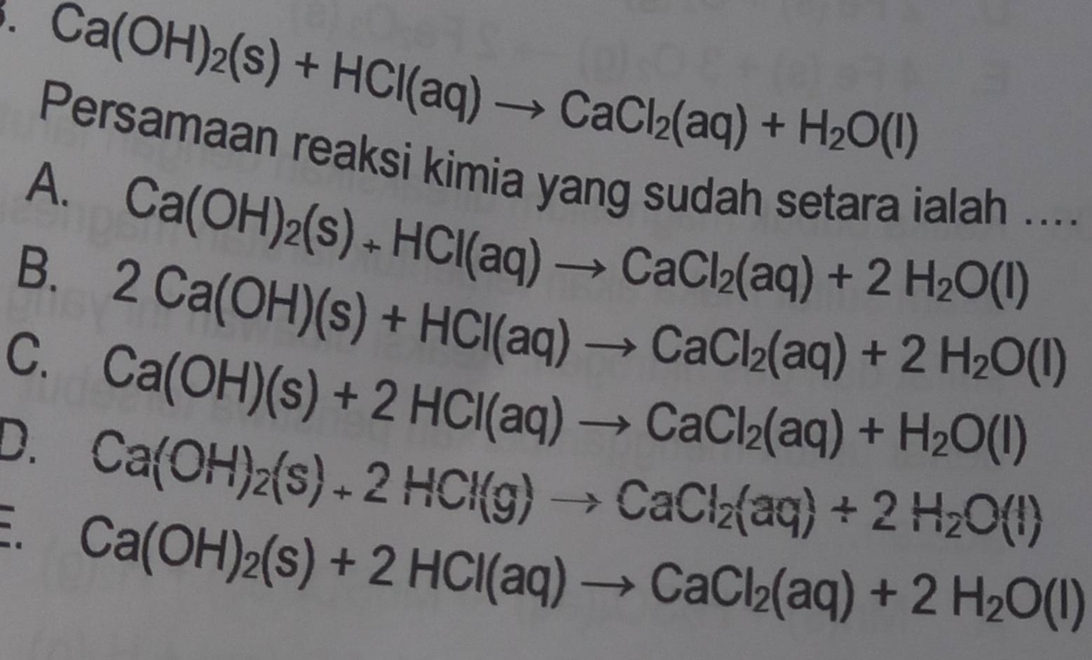 Ca(OH)_2(s)+HCl(aq)to CaCl_2(aq)+H_2O(l)
Persamaan reaksi kimia yang sudah setara ialah ....
A. Ca(OH)_2(s)+HCl(aq)to CaCl_2(aq)+2H_2O(l)
B. 2Ca(OH)(s)+HCl(aq)to CaCl_2(aq)+2H_2O(l)
C. Ca(OH)(s)+2HCl(aq)to CaCl_2(aq)+H_2O(l)
D. Ca(OH)_2(s)+2HCl(g)to CaCl_2(aq)+2H_2O(l)
Ca(OH)_2(s)+2HCl(aq)to CaCl_2(aq)+2H_2O(l)