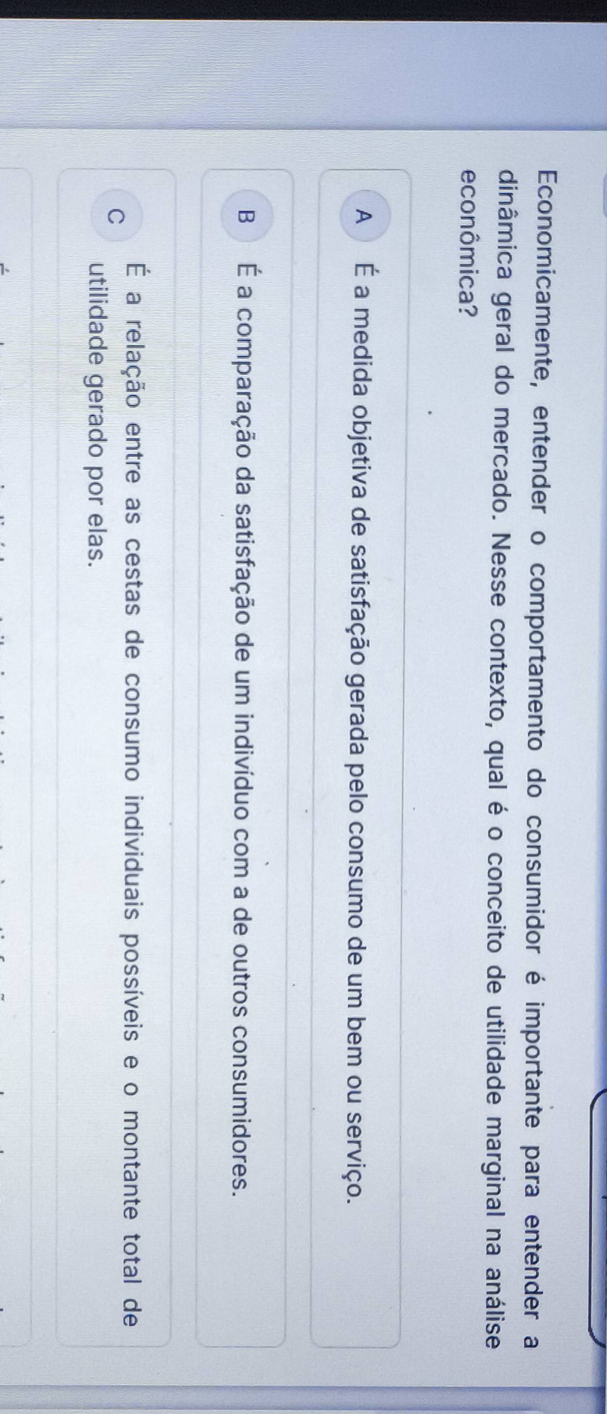 Economicamente, entender o comportamento do consumidor é importante para entender a
dinâmica geral do mercado. Nesse contexto, qual é o conceito de utilidade marginal na análise
econômica?
A É a medida objetiva de satisfação gerada pelo consumo de um bem ou serviço.
B É a comparação da satisfação de um indivíduo com a de outros consumidores.
É a relação entre as cestas de consumo individuais possíveis e o montante total de
C
utilidade gerado por elas.