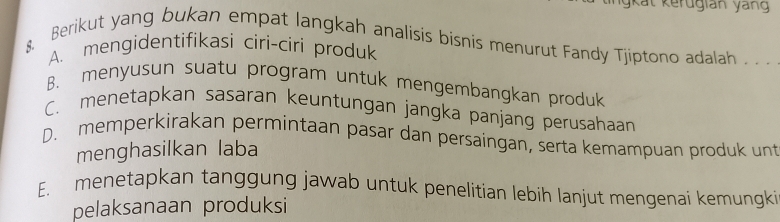 gkat kerugian yang
& Berikut yang bukan empat langkah analisis bisnis menurut Fandy Tjiptono adalah . . .
A. mengidentifikasi ciri-ciri produk
B. menyusun suatu program untuk mengembangkan produk
C. menetapkan sasaran keuntungan jangka panjang perusahaan
D. memperkirakan permintaan pasar dan persaingan, serta kemampuan produk unt
menghasilkan laba
E. menetapkan tanggung jawab untuk penelitian lebih lanjut mengenai kemungki
pelaksanaan produksi