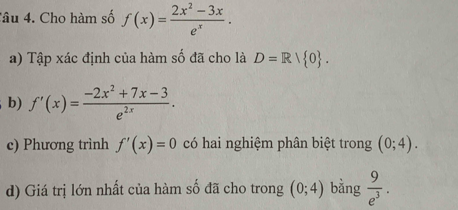 Cho hàm số f(x)= (2x^2-3x)/e^x . 
a) Tập xác định của hàm số đã cho là D=R/ 0. 
b) f'(x)= (-2x^2+7x-3)/e^(2x) . 
c) Phương trình f'(x)=0 có hai nghiệm phân biệt trong (0;4). 
d) Giá trị lớn nhất của hàm số đã cho trong (0;4) bằng  9/e^3 .