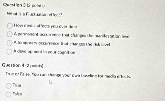 What is a Fluctuation effect?
How media affects you over time
A permanent occurrence that changes the manifestation level
A temporary occurrence that changes the risk level
A development in your cognition
Question 4 (2 points)
True or False. You can change your own baseline for media effects.
True
False