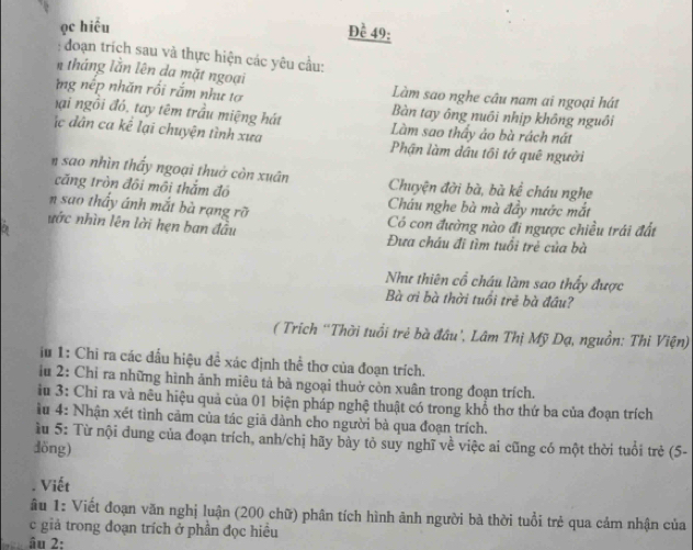 ọc hiều
Đề 49:
:  đoạn trích sau và thực hiện các yêu cầu:
tháng lằn lên da mặt ngoại
ng nếp nhãn rối rắm như tơ Làm sao nghe câu nam ai ngoại hát
Bàn tay ông nuôi nhịp không nguồi
hại ngồi đó, tay têm trầu miệng hát Làm sao thầy ảo bà rách nát
c dân ca kể lại chuyện tình xưa Phận làm dầu tôi tớ quê người
n sao nhìn thấy ngoại thuở còn xuân Chuyện đời bà, bà kể cháu nghe
căng tròn đôi môi thắm đô
n sao thấy ánh mắt bà rạng rỡ Cháu nghe bà mà đầy nước mắt
Có con đường nào đi ngược chiều trái đất
ước nhìn lên lời hẹn ban đầu Đưa châu đi tìm tuổi trẻ của bà
Như thiên cổ cháu làm sao thấy được
Bà ơi bà thời tuổi trẻ bà đầu?
( Trích “Thời tuổi trẻ bà đầu', Lâm Thị Mỹ Dạ, nguồn: Thi Viện)
iu 1: Chi ra các đầu hiệu để xác định thể thơ của đoạn trích.
iu 2: Chỉ ra những hình ảnh miêu tả bà ngoại thuở còn xuân trong đoạn trích.
iu 3: Chỉ ra và nêu hiệu quả của 01 biện pháp nghệ thuật có trong khổ thơ thứ ba của đoạn trích
u 4: Nhận xét tình cảm của tác giả dành cho người bà qua đoạn trích.
ầ u 5: Từ nội dung của đoạn trích, anh/chị hãy bày tỏ suy nghĩ về việc ai cũng có một thời tuổi trẻ (5-
döng)
. Viết
âu 1: Viết đoạn văn nghị luận (200 chữ) phân tích hình ảnh người bà thời tuổi trẻ qua cảm nhận của
c giả trong đoạn trích ở phần đọc hiều
âu 2: