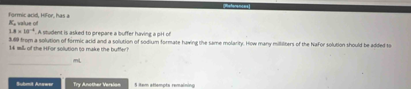 [References] 
Formic acid, HFor, has a
K_a value of
1.8* 10^(-4). A student is asked to prepare a buffer having a pH of
3.69 from a solution of formic acid and a solution of sodium formate having the same molarity. How many milliliters of the NaFor solution should be added to
14 mL of the HFor solution to make the buffer? 
_
mL
Submit Answer Try Another Version 5 item attempts remaining