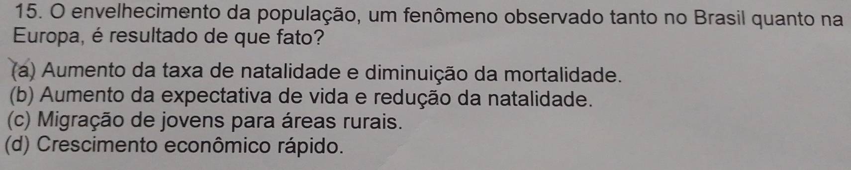 envelhecimento da população, um fenômeno observado tanto no Brasil quanto na
Europa, é resultado de que fato?
(a) Aumento da taxa de natalidade e diminuição da mortalidade.
(b) Aumento da expectativa de vida e redução da natalidade.
(c) Migração de jovens para áreas rurais.
(d) Crescimento econômico rápido.