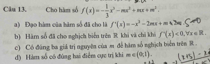 Cho hàm số f(x)=- 1/3 x^3-mx^2+mx+m^2.
a) Đạo hàm của hàm số đã cho là f'(x)=-x^2-2mx+m-2m
b) Hàm số đã cho nghịch biến trên R khi và chỉ khi f'(x)<0</tex>, forall x∈ R.
c) Có đúng ba giá trị nguyên của m đề hàm số nghịch biến trên R.
d) Hàm số có đúng hai điểm cực trị khi m∈ (0;1).