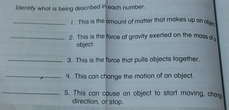 Identify what is being described in each number. 
_1. This is the amount of matter that makes up an obje 
_2. This is the force of gravity exerted on the mass o 
object. 
_3. This is the force that pulls objects together. 
_4. This can change the motion of an object. 
_5. This can cause an object to start moving, chan 
direction, or stop.