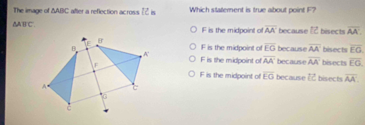 The image of △ ABC after a reflection across overleftrightarrow EC is Which statement is true about point F?
△ AB'C'. bisects overline AA.
F is the midpoint of overline AA' because overleftrightarrow EC
F is the midpoint of overline EG because overline AA' bisects overline EG.
because overline AA' bisects overline EG.
F is the midpoint of overline AA'
F is the midpoint of overline EG because overleftrightarrow EC bisects overline AA'.