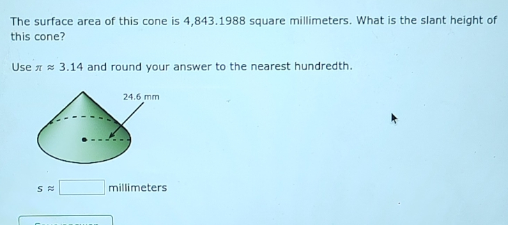 The surface area of this cone is 4,843.1988 square millimeters. What is the slant height of 
this cone? 
Use π approx 3.14 and round your answer to the nearest hundredth.
sapprox □ millimeters