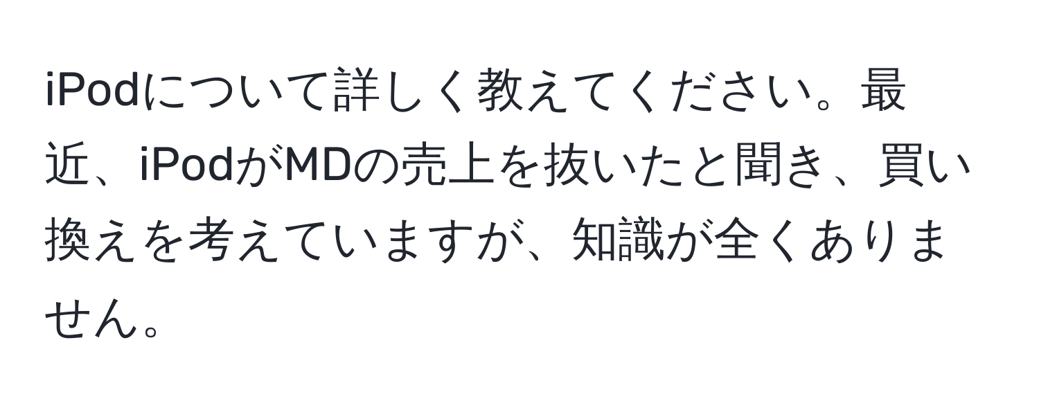 iPodについて詳しく教えてください。最近、iPodがMDの売上を抜いたと聞き、買い換えを考えていますが、知識が全くありません。