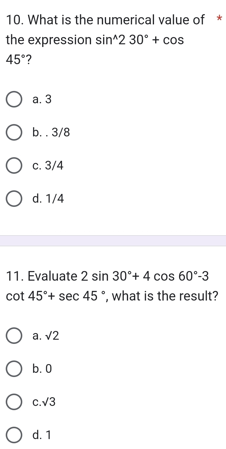 What is the numerical value of *
the expression sin^(wedge)230°+cos
45° ?
a. 3
b. . 3/8
c. 3/4
d. 1/4
11. Evaluate 2sin 30°+4cos 60°-3
cot 45°+sec 45° , what is the result?
a. sqrt(2)
b. 0
C. sqrt(3)
d. 1