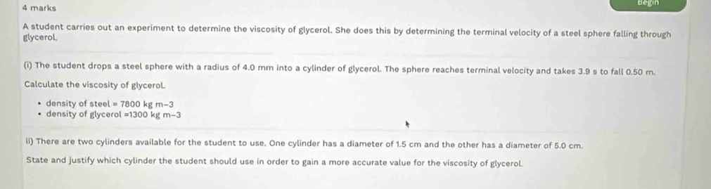 Begin 
A student carries out an experiment to determine the viscosity of glycerol. She does this by determining the terminal velocity of a steel sphere falling through 
glycerol. 
(i) The student drops a steel sphere with a radius of 4.0 mm into a cylinder of glycerol. The sphere reaches terminal velocity and takes 3.9 s to fall 0.50 m. 
Calculate the viscosity of glycerol. 
density of steel =7800 kg m-3
density of glycerol =1300kgm-3
ii) There are two cylinders available for the student to use. One cylinder has a diameter of 1.5 cm and the other has a diameter of 5.0 cm. 
State and justify which cylinder the student should use in order to gain a more accurate value for the viscosity of glycerol.