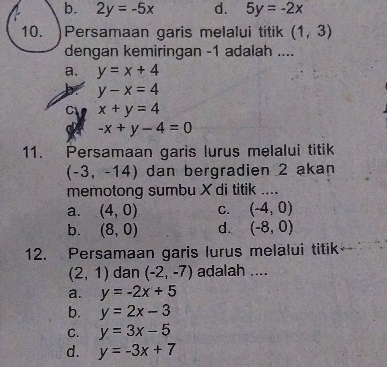 b. 2y=-5x d. 5y=-2x
10. )Persamaan garis melalui titik (1,3)
dengan kemiringan -1 adalah ....
a. y=x+4
a y-x=4
C x+y=4
a -x+y-4=0
11. Persamaan garis lurus melalui titik
(-3, -14) dan bergradien 2 akan
memotong sumbu X di titik ....
a. (4,0) C. (-4,0)
b. (8,0) d. (-8,0)
12. Persamaan garis lurus melalui titik
(2,1) dan (-2,-7) adalah ....
a. y=-2x+5
b. y=2x-3
C. y=3x-5
d. y=-3x+7