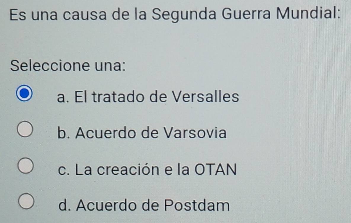 Es una causa de la Segunda Guerra Mundial:
Seleccione una:
a. El tratado de Versalles
b. Acuerdo de Varsovia
c. La creación e la OTAN
d. Acuerdo de Postdam