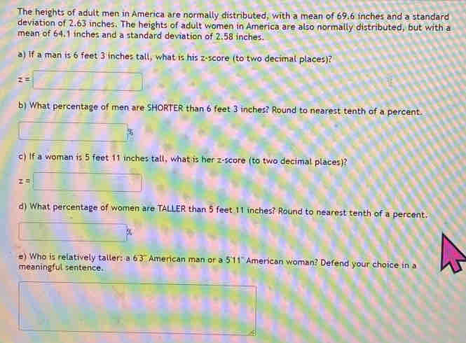 The heights of adult men in America are normally distributed, with a mean of 69.6 inches and a standard 
deviation of 2.63 inches. The heights of adult women in America are also normally distributed, but with a 
mean of 64.1 inches and a standard deviation of 2.58 inches. 
a) If a man is 6 feet 3 inches tall, what is his z-score (to two decimal places)?
z=□
b) What percentage of men are SHORTER than 6 feet 3 inches? Round to nearest tenth of a percent.
□ %
c) If a woman is 5 feet 11 inches tall, what is her z-score (to two decimal places)?
z=□
d) What percentage of women are TALLER than 5 feet 11 inches? Round to nearest tenth of a percent.
□ %
e) Who is relatively taller: a 63 American man or a 5'11" American woman? Defend your choice in a 
meaningful sentence. 
□