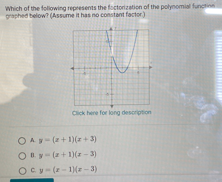 Which of the following represents the factorization of the polynomial function
graphed below? (Assume it has no constant factor.)
Click here for long description
A. y=(x+1)(x+3)
B. y=(x+1)(x-3)
C. y=(x-1)(x-3)