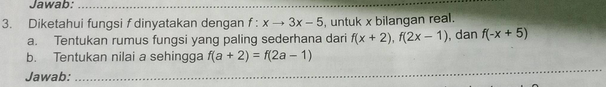 Jawab:_ 
3. Diketahui fungsi f dinyatakan dengan f:xto 3x-5 , untuk x bilangan real. 
a. Tentukan rumus fungsi yang paling sederhana dari f(x+2), f(2x-1) , dan f(-x+5)
b. Tentukan nilai a sehingga f(a+2)=f(2a-1)
Jawab:_ 
_ 
_