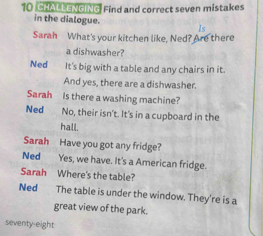 CHALLENGING Find and correct seven mistakes 
in the dialogue. 
Is 
Sarah What's your kitchen like, Ned? Are there 
a dishwasher? 
Ned It’s big with a table and any chairs in it. 
And yes, there are a dishwasher. 
Sarah Is there a washing machine? 
Ned No, their isn’t. It’s in a cupboard in the 
hall. 
Sarah Have you got any fridge? 
Ned Yes, we have. It's a American fridge. 
Sarah Where's the table? 
Ned The table is under the window. They’re is a 
great view of the park. 
seventy-eight