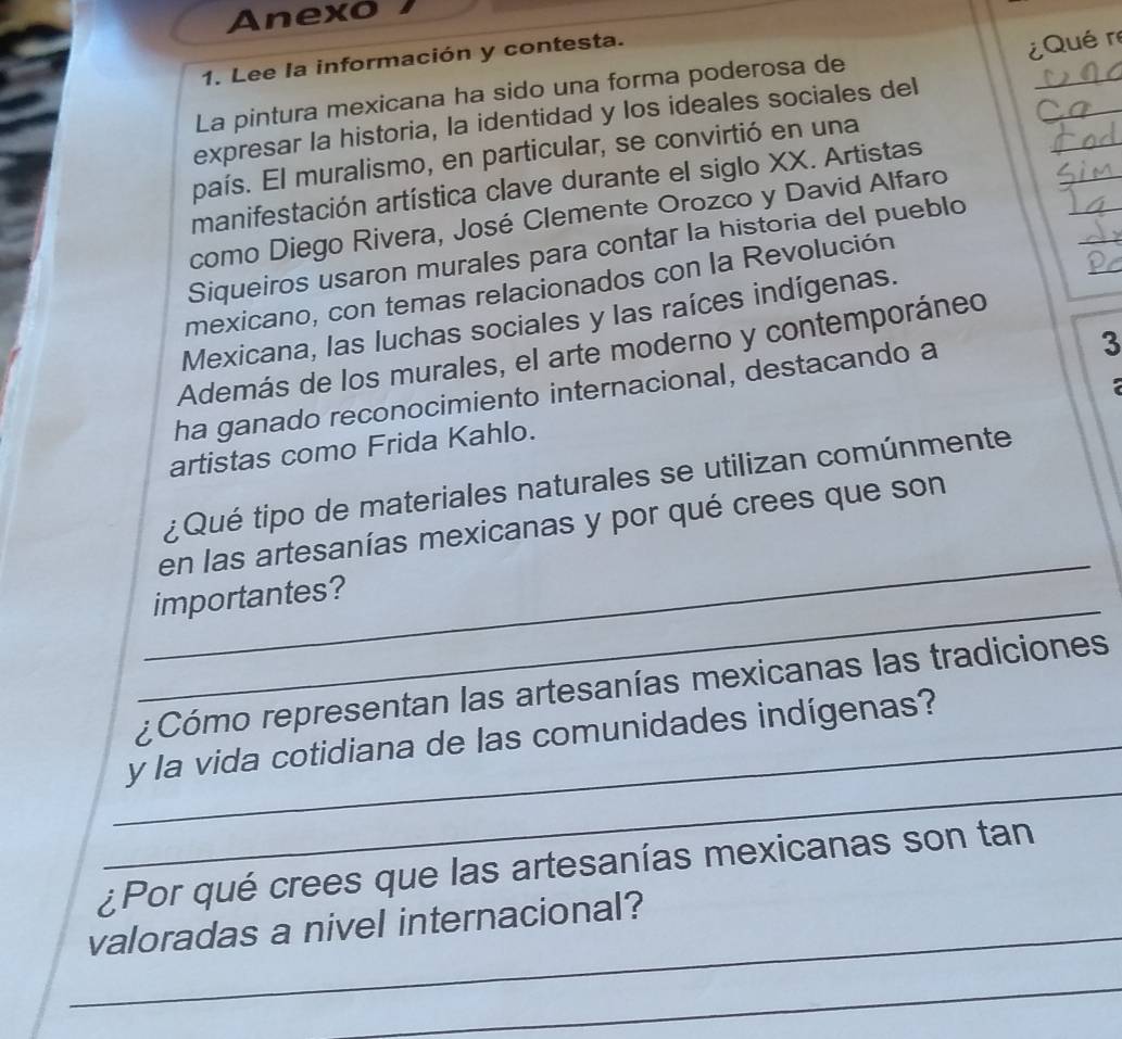 Anexo 
1. Lee la información y contesta. 
La pintura mexicana ha sido una forma poderosa de 
expresar la historia, la identidad y los ideales sociales del ¿Qué re 
_ 
_ 
país. El muralismo, en particular, se convirtió en una 
_ 
manifestación artística clave durante el siglo XX. Artistas 
_ 
como Diego Rivera, José Clemente Orozco y David Alfaro 
Siqueiros usaron murales para contar la historia del pueblo 
mexicano, con temas relacionados con la Revolución 
Mexicana, las luchas sociales y las raíces indígenas. 
3 
Además de los murales, el arte moderno y contemporáneo 
ha ganado reconocimiento internacional, destacando a 
artistas como Frida Kahlo. 
¿ Qué tipo de materiales naturales se utilizan comúnmente 
_ 
en las artesanías mexicanas y por qué crees que son 
_ 
importantes? 
¿Cómo representan las artesanías mexicanas las tradiciones 
_ 
_y la vida cotidiana de las comunidades indígenas? 
¿Por qué crees que las artesanías mexicanas son tan 
_ 
valoradas a nivel internacional? 
_