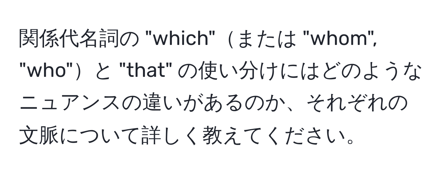 関係代名詞の "which"または "whom", "who"と "that" の使い分けにはどのようなニュアンスの違いがあるのか、それぞれの文脈について詳しく教えてください。