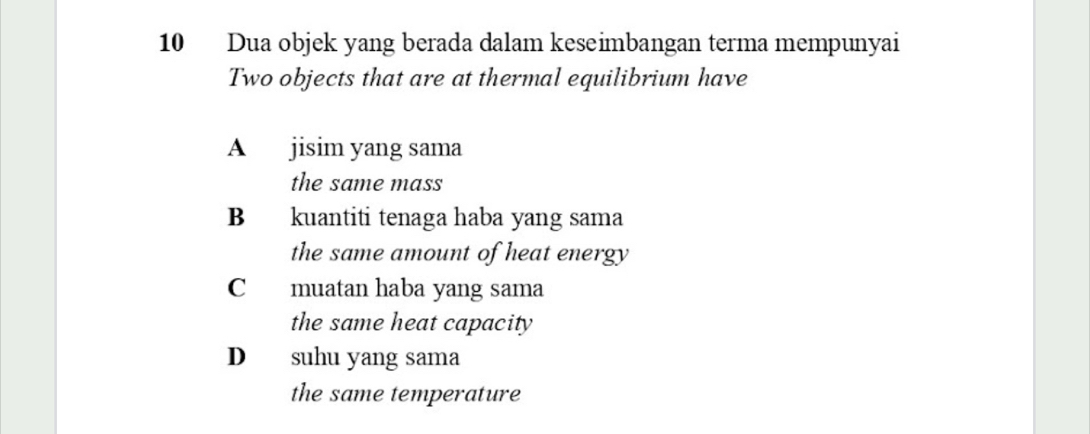 Dua objek yang berada dalam keseimbangan terma mempunyai
Two objects that are at thermal equilibrium have
A jisim yang sama
the same mass
B kuantiti tenaga haba yang sama
the same amount of heat energy
C muatan haba yang sama
the same heat capacity
D suhu yang sama
the same temperature