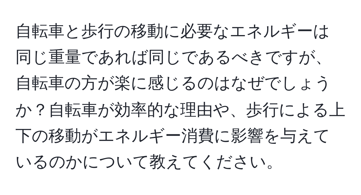 自転車と歩行の移動に必要なエネルギーは同じ重量であれば同じであるべきですが、自転車の方が楽に感じるのはなぜでしょうか？自転車が効率的な理由や、歩行による上下の移動がエネルギー消費に影響を与えているのかについて教えてください。