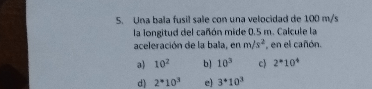 Una bala fusil sale con una velocidad de 100 m/s
la longitud del cañón mide 0.5 m. Calcule la
aceleración de la bala, en m/s^2 , en el cañón.
a) 10^2 b) 10^3 c) 2^*10^4
d) 2^*10^3 e) 3^*10^3