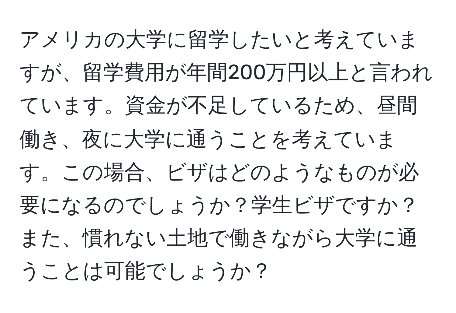 アメリカの大学に留学したいと考えていますが、留学費用が年間200万円以上と言われています。資金が不足しているため、昼間働き、夜に大学に通うことを考えています。この場合、ビザはどのようなものが必要になるのでしょうか？学生ビザですか？また、慣れない土地で働きながら大学に通うことは可能でしょうか？