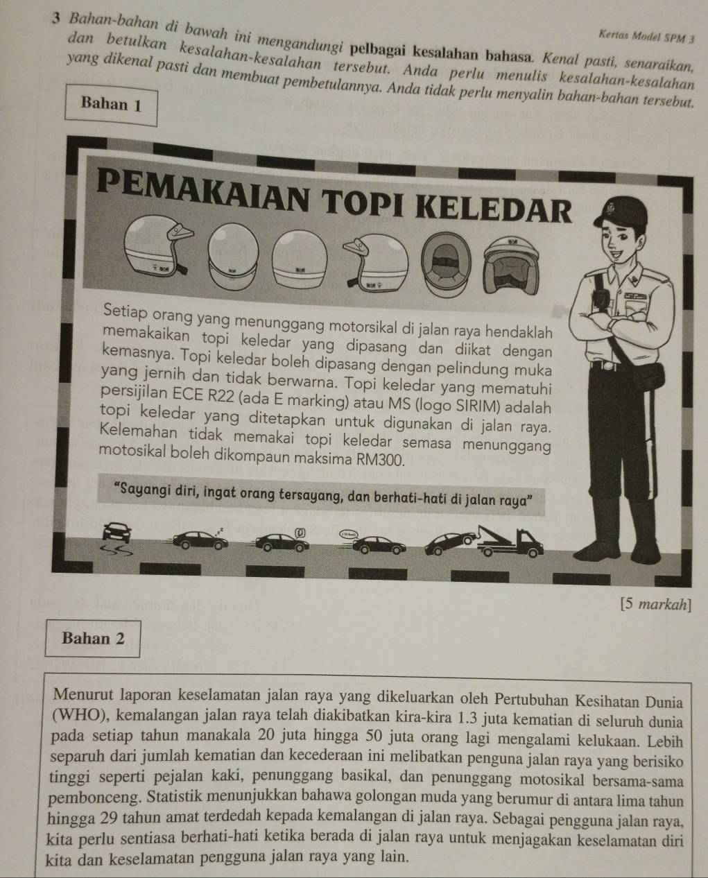 Kertas Model SPM 3
3 Bahan-bahan di bawah ini mengandungi pelbagai kesalahan bahasa. Kenal pasti, senaraikan,
dan betulkan kesalahan-kesalahan tersebut. Anda perlu menulis kesalahan-kesalahan
yang dikenal pasti dan membuat pembetulannya. Anda tidak perlu menyalin bahan-bahan tersebut.
Bahan 1
ang yang menunggang motorsikal di jalan raya hendaklah
memakaikan topi keledar yang dipasang dan diikat dengan 
kemasnya. Topi keledar boleh dipasang dengan pelindung muka
yang jernih dan tidak berwarna. Topi keledar yang mematuhi
persijilan ECE R22 (ada E marking) atau MS (logo SIRIM) adalah
topi keledar yang ditetapkan untuk digunakan di jalan raya.
Kelemahan tidak memakai topi keledar semasa menunggang
motosikal boleh dikompaun maksima RM300.
“Sayangi diri, ingat orang tersayang, dan berhati-hati di jalan raya”
0
[5 markah]
Bahan 2
Menurut laporan keselamatan jalan raya yang dikeluarkan oleh Pertubuhan Kesihatan Dunia
(WHO), kemalangan jalan raya telah diakibatkan kira-kira 1.3 juta kematian di seluruh dunia
pada setiap tahun manakala 20 juta hingga 50 juta orang lagi mengalami kelukaan. Lebih
separuh dari jumlah kematian dan kecederaan ini melibatkan penguna jalan raya yang berisiko
tinggi seperti pejalan kaki, penunggang basikal, dan penunggang motosikal bersama-sama
pembonceng. Statistik menunjukkan bahawa golongan muda yang berumur di antara lima tahun
hingga 29 tahun amat terdedah kepada kemalangan di jalan raya. Sebagai pengguna jalan raya,
kita perlu sentiasa berhati-hati ketika berada di jalan raya untuk menjagakan keselamatan diri
kita dan keselamatan pengguna jalan raya yang lain.