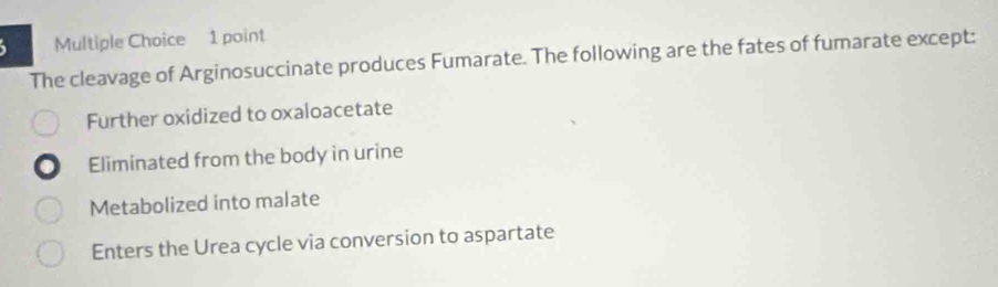 The cleavage of Arginosuccinate produces Fumarate. The following are the fates of fumarate except:
Further oxidized to oxaloacetate
Eliminated from the body in urine
Metabolized into malate
Enters the Urea cycle via conversion to aspartate