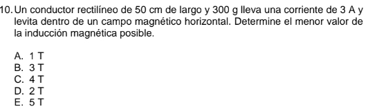 Un conductor rectilíneo de 50 cm de largo y 300 g lleva una corriente de 3 A y
levita dentro de un campo magnético horizontal. Determine el menor valor de
la inducción magnética posible.
A. 1 T
B. 3 T
C. 4 T
D. 2 T
E. 5 T