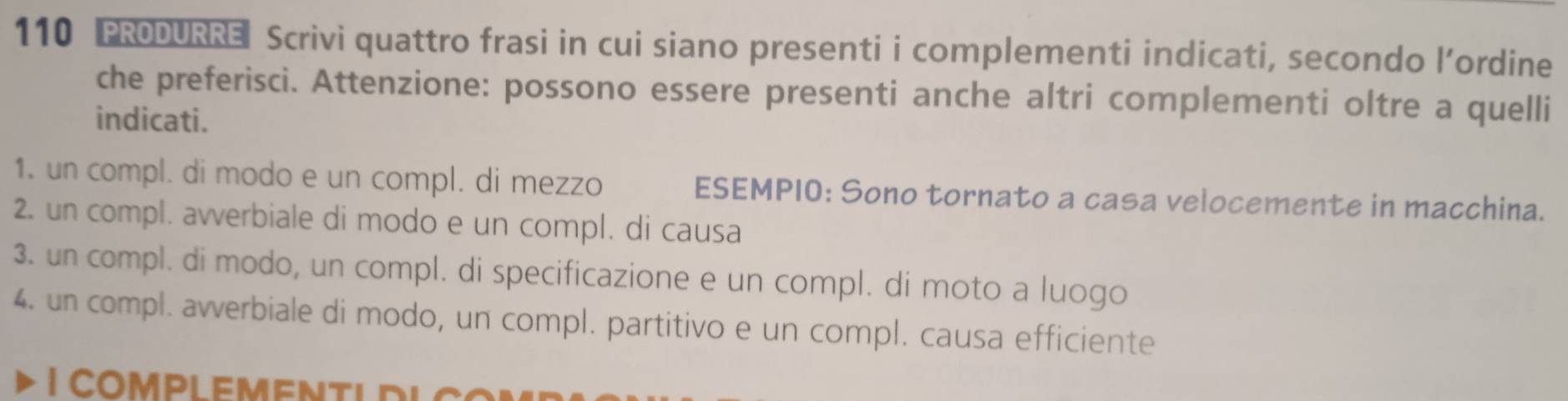 110 PRODURRE Scrivi quattro frasi in cui siano presenti i complementi indicati, secondo l’ordine 
che preferisci. Attenzione: possono essere presenti anche altri complementi oltre a quelli 
indicati. 
1. un compl. di modo e un compl. di mezzo ESEMPIO: Sono tornato a casa velocemente in macchina. 
2. un compl. avverbiale di modo e un compl. di causa 
3. un compl. di modo, un compl. di specificazione e un compl. di moto a luogo 
4. un compl. avverbiale di modo, un compl. partitivo e un compl. causa efficiente