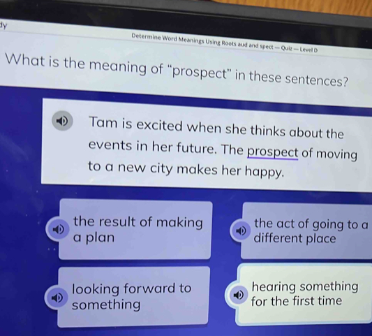 dy Determine Word Meanings Using Roots aud and spect — Quiz — Level D
What is the meaning of “prospect” in these sentences?
Tam is excited when she thinks about the
events in her future. The prospect of moving
to a new city makes her happy.
the result of making the act of going to a
a plan different place
looking forward to hearing something
something for the first time