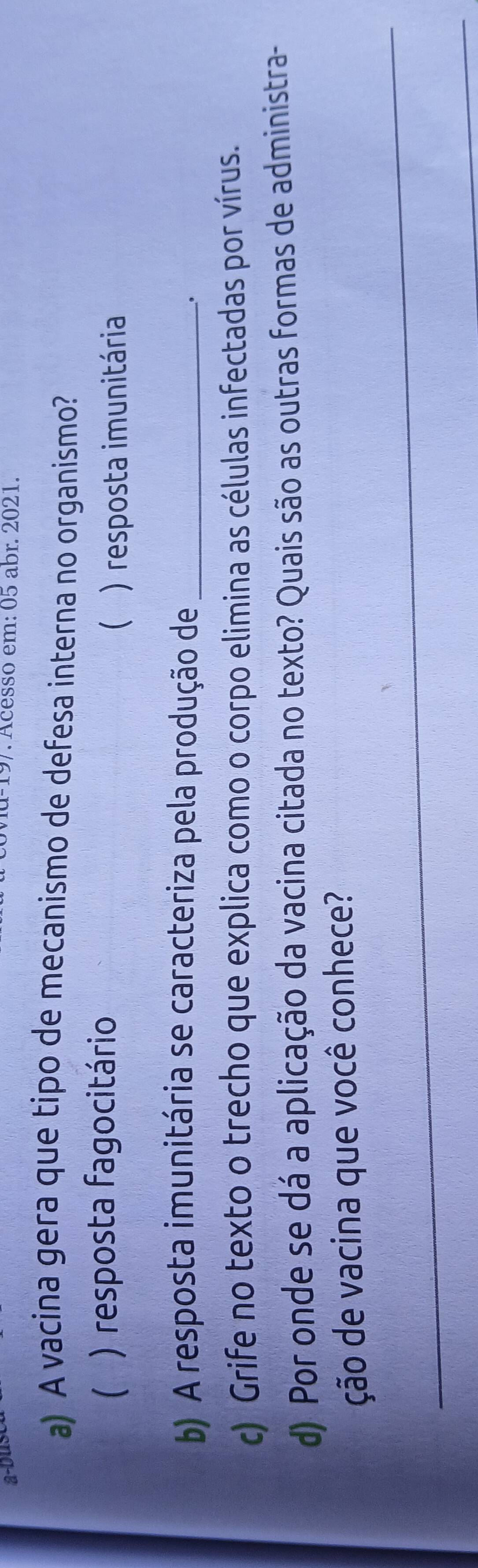 a-bus -197. Acesso em: 05 abr. 2021.
a) A vacina gera que tipo de mecanismo de defesa interna no organismo?
( ) resposta fagocitário
) resposta imunitária
b) A resposta imunitária se caracteriza pela produção de_
.
c) Grife no texto o trecho que explica como o corpo elimina as células infectadas por vírus.
d) Por onde se dá a aplicação da vacina citada no texto? Quais são as outras formas de administra-
_
ção de vacina que você conhece?
_
